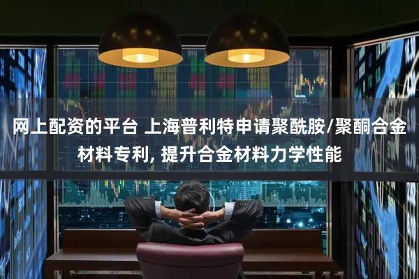 网上配资的平台 上海普利特申请聚酰胺/聚酮合金材料专利, 提升合金材料力学性能