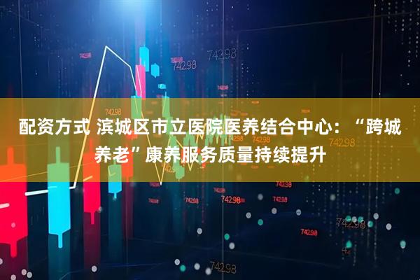 配资方式 滨城区市立医院医养结合中心：“跨城养老”康养服务质量持续提升