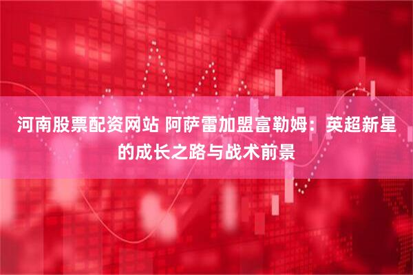 河南股票配资网站 阿萨雷加盟富勒姆：英超新星的成长之路与战术前景