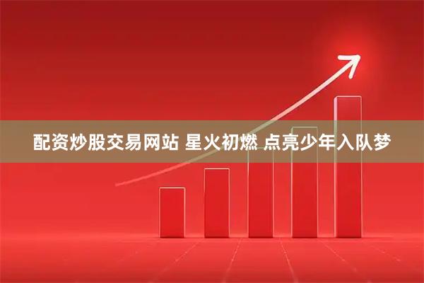 配资炒股交易网站 星火初燃 点亮少年入队梦