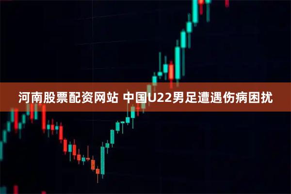 河南股票配资网站 中国U22男足遭遇伤病困扰