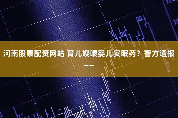 河南股票配资网站 育儿嫂喂婴儿安眠药？警方通报——