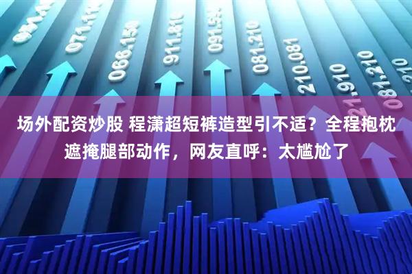 场外配资炒股 程潇超短裤造型引不适？全程抱枕遮掩腿部动作，网友直呼：太尴尬了