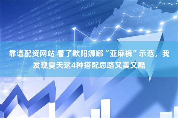 靠谱配资网站 看了欧阳娜娜“亚麻裤”示范，我发现夏天这4种搭配思路又美又酷