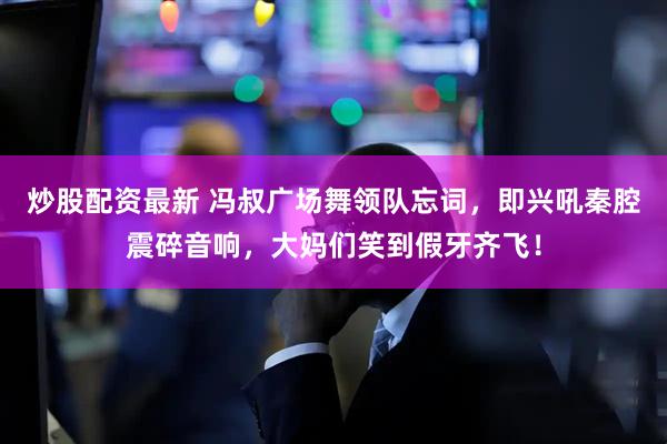 炒股配资最新 冯叔广场舞领队忘词，即兴吼秦腔震碎音响，大妈们笑到假牙齐飞！