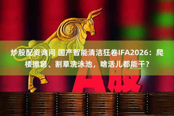 炒股配资询问 国产智能清洁狂卷IFA2026：爬楼擦窗、割草洗泳池，啥活儿都能干？