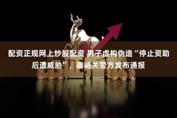 配资正规网上炒股配资 男子虚构伪造“停止资助后遭威胁”，嘉峪关警方发布通报
