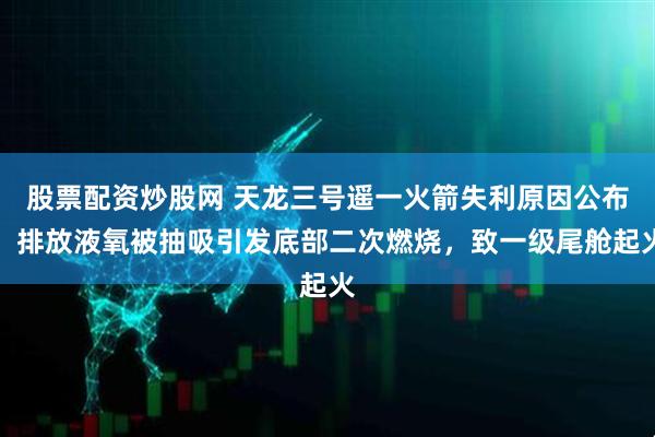 股票配资炒股网 天龙三号遥一火箭失利原因公布：排放液氧被抽吸引发底部二次燃烧，致一级尾舱起火